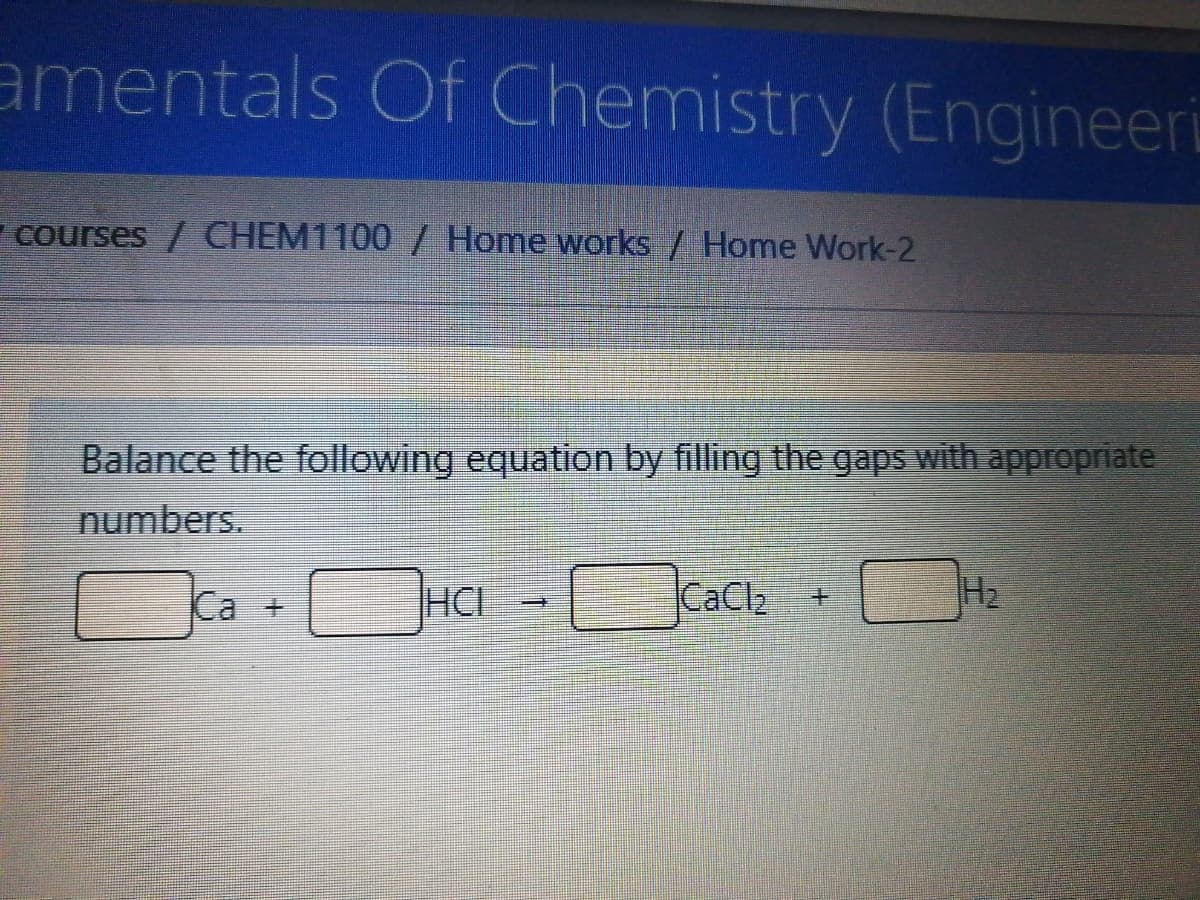 amentals Of Chemistry (Engineeri
courses / CHEM1100 / Home works / Home Work-2
Balance the following equation by filling the gaps with appropriate
numbers.
Ca +
HCI
CaClz
H2
