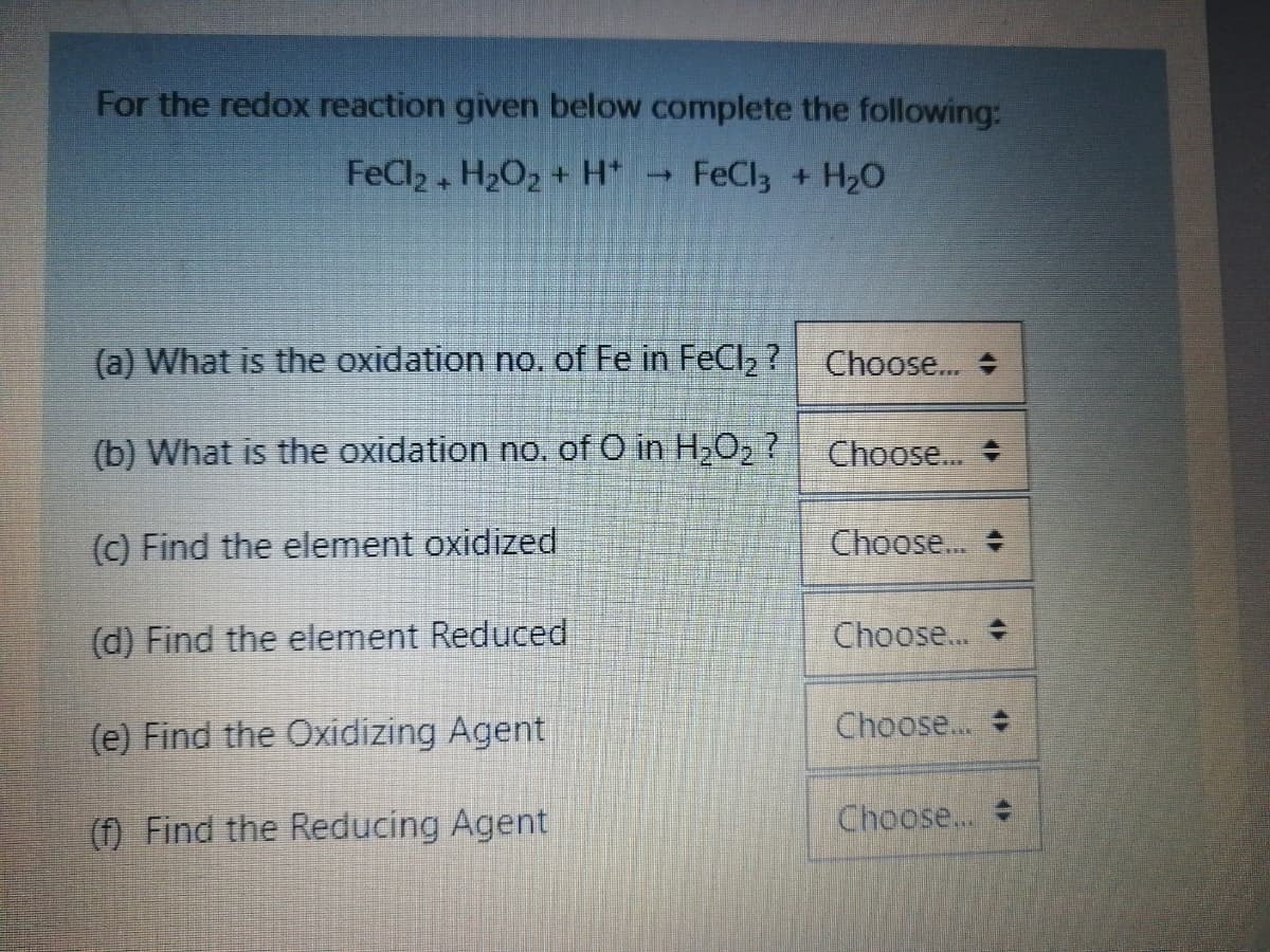 For the redox reaction given below complete the following:
FeCl2 + H202 + H*
FeCl3 + H2O
(a) What is the oxidation no. of Fe in FeCl2?
Choose.. +
(b) What is the oxidation no. of O in HO, ?
Choose...
(c) Find the element oxidized
Choose...
(d) Find the element Reduced
Choose...
(e) Find the Oxidizing Agent
Choose...
(f) Find the Reducing Agent
Choose...
