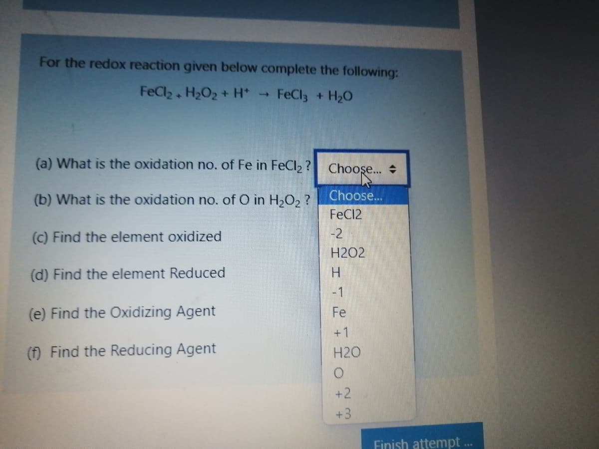 For the redox reaction given below complete the following:
FeCl2 H2O2 + H*
FeCl + H20
(a) What is the oxidation no. of Fe in FeCl2 ? Choos..
(b) What is the oxidation no. of O in H2O2 ?
Choose...
FeC12
(c) Find the element oxidized
-2
H2O2
(d) Find the element Reduced
H.
-1
(e) Find the Oxidizing Agent
Fe
+1
(f) Find the Reducing Agent
H2O
+2
+3
Finish attempt .

