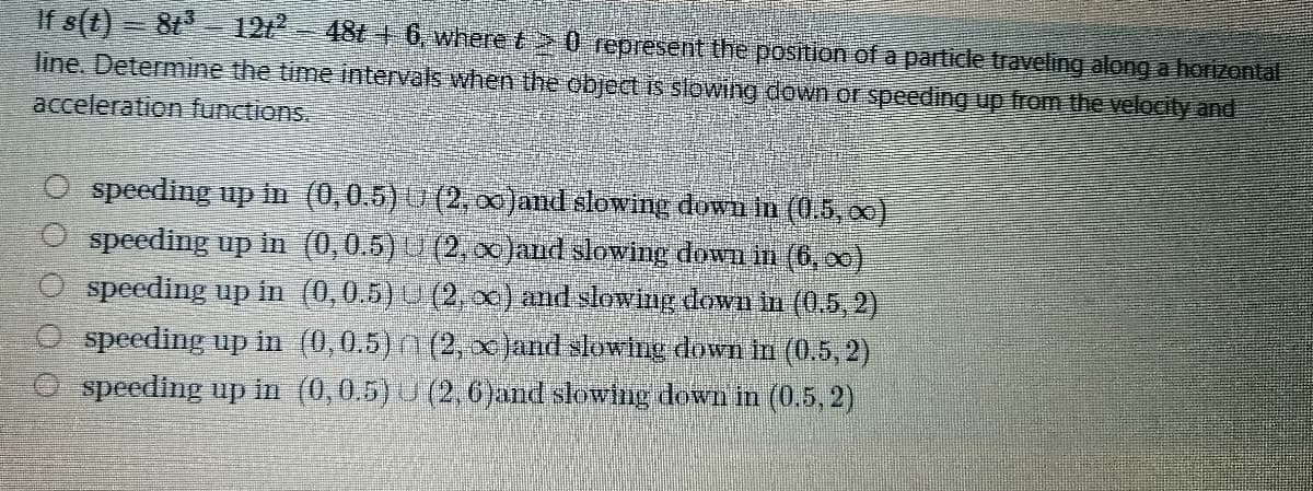 2
If s(t) 8t 121² 48t6, where 20 represent the position of a particle traveling along a horizontal
line. Determine the time intervals when the object is slowing down or speeding up from the velocity and
acceleration functions.
O speeding up in (0,0.5)
speeding up in
O speeding up in
(2, ∞)and slowing down in (0.5, ∞)
(0,0.5) (2, ∞ )and slowing down in (6,∞)
(0,0.5) U (2, x) and slowing down in (0.5, 2)
(0,0.5) (2, x)and slowing down in (0.5, 2)
speeding up in (0,0.5) U (2,6)and slowing down in (0.5, 2)
speeding up in