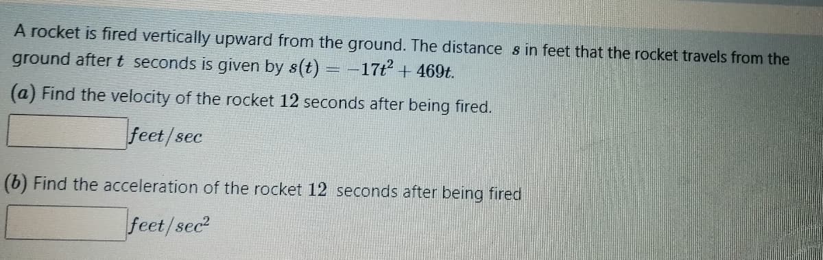 A rocket is fired vertically upward from the ground. The distances in feet that the rocket travels from the
ground after t seconds is given by s(t): -17t² + 469t.
(a) Find the velocity of the rocket 12 seconds after being fired.
feet/sec
(b) Find the acceleration of the rocket 12 seconds after being fired
feet/sec²