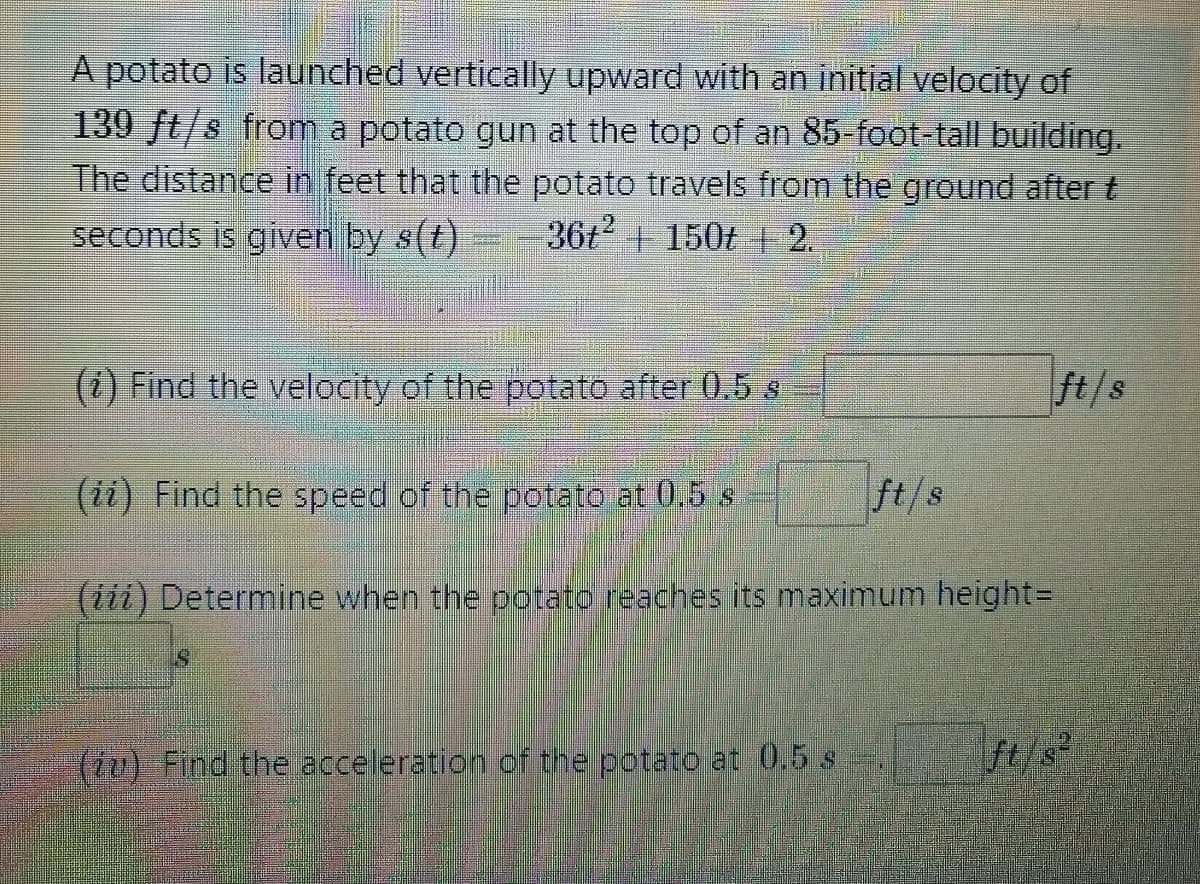 A potato is launched vertically upward with an initial velocity of
139 ft/s from a potato gun at the top of an 85-foot-tall building.
The distance in feet that the potato travels from the ground after t
36t2 + 150t 2.
seconds is given by s(t)
(i) Find the velocity of the potato after 0.5 s
ft/s
(ii) Find the speed of the potato at 0.5 s
ft/s
(iii) Determine when the potato reaches its maximum height=D
(u) Find the acceleration of the potato at 0.5 s
ft/s

