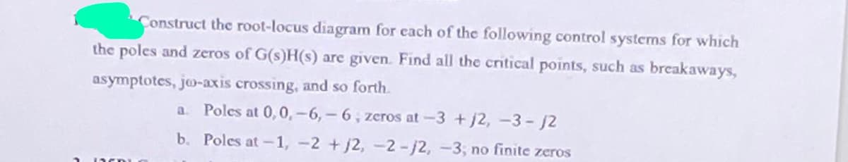 Construct the root-locus diagram for each of the following control systems for which
the poles and zeros of G(s)H(s) arc given. Find all the critical points, such as breakaways,
asymptotes, jeo-axis crossing, and so forth.
a. Poles at 0,0,-6,-6, zeros at-3 +j2, -3- J2
b. Poles at -1, -2 +j2, -2-/2,-3; no finite zeros
