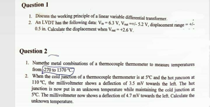 Question 1
1. Discuss the working principle of a linear variable differential transformer.
2. An LVDT has the following data: Vin = 6.3 V, Vout =+/- 5.2 v, displacement range = +/-
0.5 in. Calculate the displacement when Vout = +2.6 V.
Question 2
1. Namethe metal combinations of a thermocouple thermometer to measure temperatures
from-270 to 1370 °C:)
2. When the cold junction of a thermocouple thermometer is at 5°C and the hot junctuon at
110 °C, the millivoltmeter shows a deflection of 3.5 mV towards the left. The hot
junction is now put in an unknown temperature while maintaining the cold junction at
5°C. The millivoltmeter now shows a deflection of 4.7 mV towards the left. Calculate the
unknown temperature.
