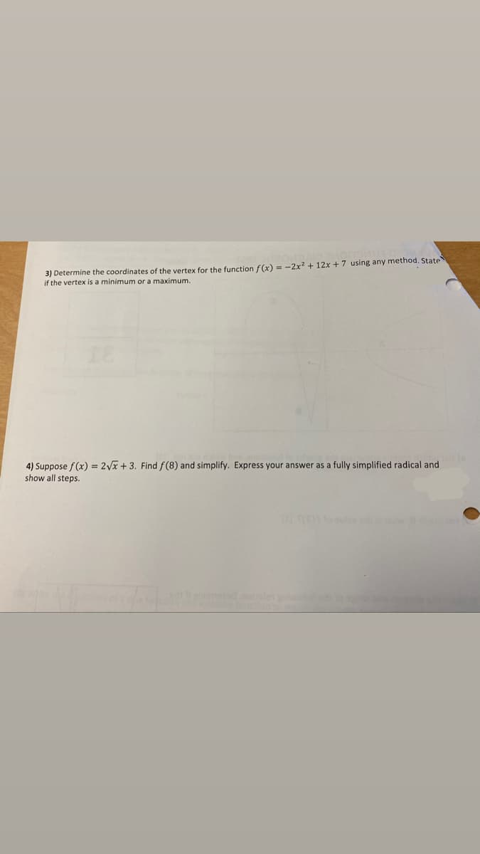 3) Determine the coordinates of the vertex for the function f(x) = -2x2 + 12x + 7 using any method. State
if the vertex is a minimum or a maximum.
4) Suppose f (x) = 2Vx + 3. Find f (8) and simplify. Express your answer as a fully simplified radical and
show all steps.
whe
