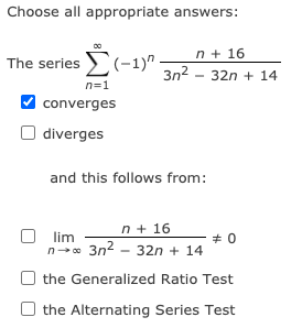 Choose all appropriate answers:
The series (-1)"
n + 16
3n2 - 32n + 14
n=1
converges
diverges
and this follows from:
n + 16
lim
n-o 3n2 - 32n + 14
the Generalized Ratio Test
O the Alternating Series Test

