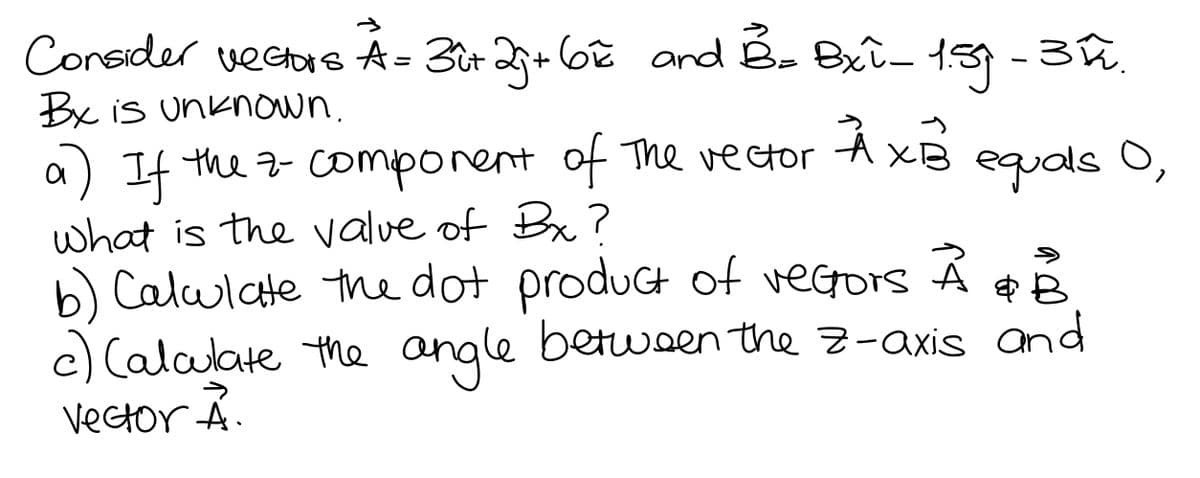 Consider vectrs A= 3t 2+ 6oê and É- Bxî- 139 -3û.
Bx is unknown.
a) If the z- comporent of The vector A XB equals O,
what is the value of Bx?
b) Calulate the dot product of vegors
c) Calalate the angle betwen the z-axis and
Vector Á.
betwoen the Z-axis and
->
