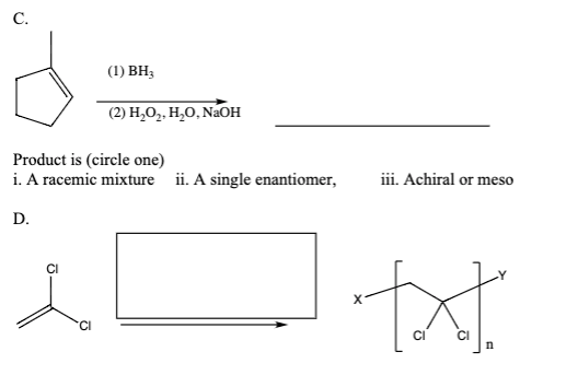С.
(1) BH3
(2) H,O,. H,O, NaOH
Product is (circle one)
i. A racemic mixture ii. A single enantiomer,
iii. Achiral or meso
D.
txt.
CI
Ci
