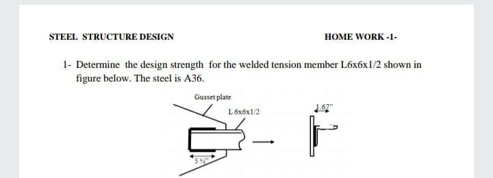 STEEL STRUCTURE DESIGN
HOME WORK -1-
1- Determine the design strength for the welded tension member L6x6x1/2 shown in
figure below. The steel is A36.
Gusset plate
L 6x6x1/2
