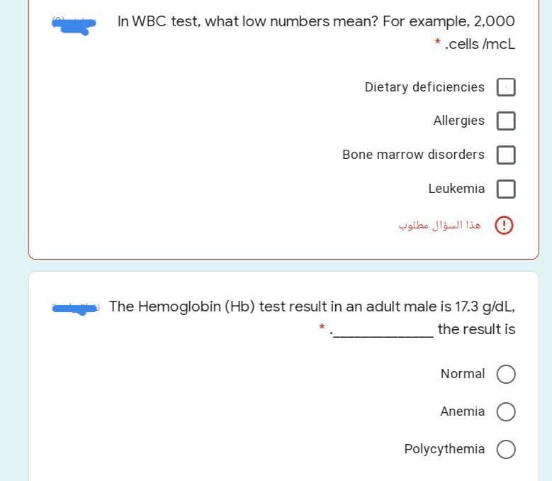 In WBC test, what low numbers mean? For example, 2,000
* .cells /mcL
Dietary deficiencies
Allergies
Bone marrow disorders
Leukemia
هذا السؤال مطلوب
The Hemoglobin (Hb) test result in an adult male is 17.3 g/dL,
the result is
Normal
Anemia
Polycythemia O
