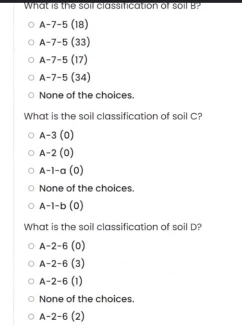 what is the soil classification of soil B?
O A-7-5 (18)
O A-7-5 (33)
O A-7-5 (17)
O A-7-5 (34)
O None of the choices.
What is the soil classification of soil C?
O A-3 (0)
O A-2 (0)
O A-1-a (0)
O None of the choices.
O A-1-b (0)
What is the soil classification of soil D?
O A-2-6 (0)
O A-2-6 (3)
O A-2-6 (1)
O None of the choices.
O A-2-6 (2)
