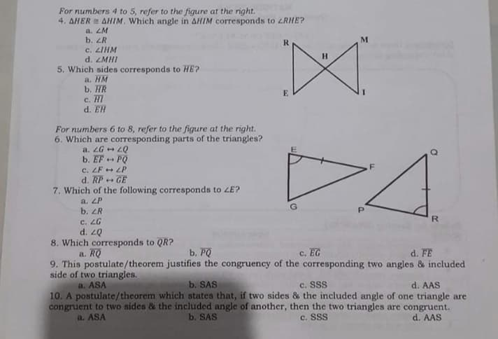 For numbers 4 to 5, refer to the figure at the right.
4. AHER = AHIM. Which angle in AHIM corresponds to ZRHE?
a. ZM
b. ZR
c. LIHM
d. ZMHI
M
R.
H.
5. Which sides corresponds to HE?
a. HM
b. HR
E
c. HI
d. EH
For numbers 6 to 8, refer to the figure at the right.
6. Which are corresponding parts of the triangles?
a. ZG + LQ
b. EF + PQ
D4
F
c. ZF + LP
d. RP + GE
7. Which of the following corresponds to zE?
a. ZP
b. ZR
c. LG
d. 2Q
8. Which corresponds to QR?
a. RQ
R.
b. PQ
c. EG
d. FE
9. This postulate/theorem justifies the congruency of the corresponding two angles & included
side of two triangles.
b. SAS
c. SSS
d. AAS
10. A postulate/theorem which states that, if two sides & the included angle of one triangle are
congruent to two sidcs & the included angle of another, then the two triangles are congruent.
d. AAS
a. ASA
a. ASA
b. SAS
c. SSS
