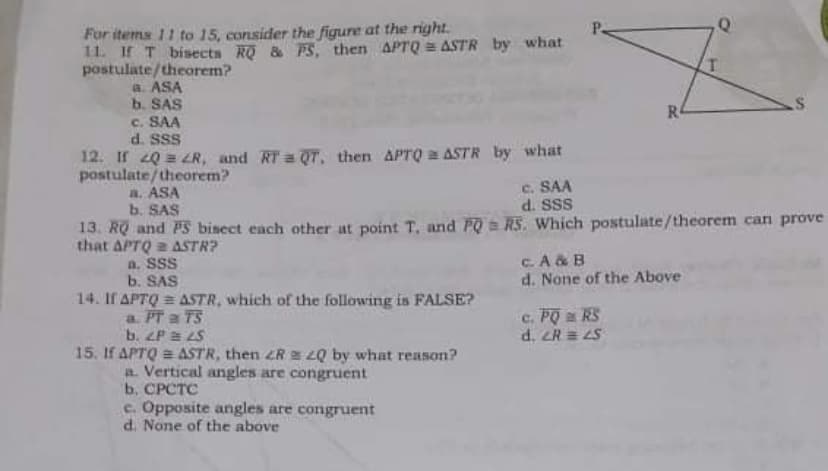 For items 11 to 15, consider the figure at the right.
11. If T bisects R & PS, then APTQ ASTR by what
postulate/theorem?
a. ASA
b. SAS
c. SAA
d. SSS
12. If 20 = 2R, and RT a QT, then APTQ a ASTR by what
postulate/theorem?
a. ASA
b. SAS
R4
c. SAA
d. SSS
13. RQ and PS bisect each other at point T, and PO = RS. Which postulate/theorem can prove
that APTQ 2 ASTR?
a. SSS
b. SAS
14. If APTQ = ASTR, which of the following is FALSE?
a. PT a TS
b. ZP a LS
15. If APTQ = ASTR, then ZR = Q by what reason?
a. Vertical angles are congruent
b. CPCTC
c. A & B
d. None of the Above
c. PO a RS
d. ER = LS
c. Opposite angles are congruent
d. None of the above
