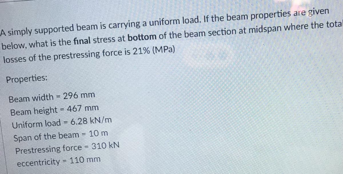 A simply supported beam is carrying a uniform load. If the beam properties are given
below, what is the final stress at bottom of the beam section at midspan where the total
losses of the prestressing force is 21% (MPa)
Properties:
Beam width = 296 mm
Beam height = 467 mm
Uniform load = 6.28 kN/m
Span of the beam = 10 m
Prestressing force 310 kN
%3D
eccentricity = 110 mm
