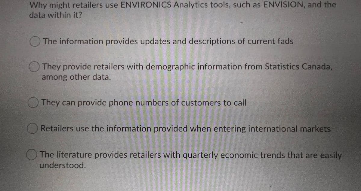 Why might retailers use ENVIRONICS Analytics tools, such as ENVISION, and the
data within it?
O The information provides updates and descriptions of current fads
They provide retailers with demographic information from Statistics Canada,
among other data.
They can provide phone numbers of customers to call
Retailers use the information provided when entering international markets
The literature provides retailers with quarterly economic trends that are easily
understood.
