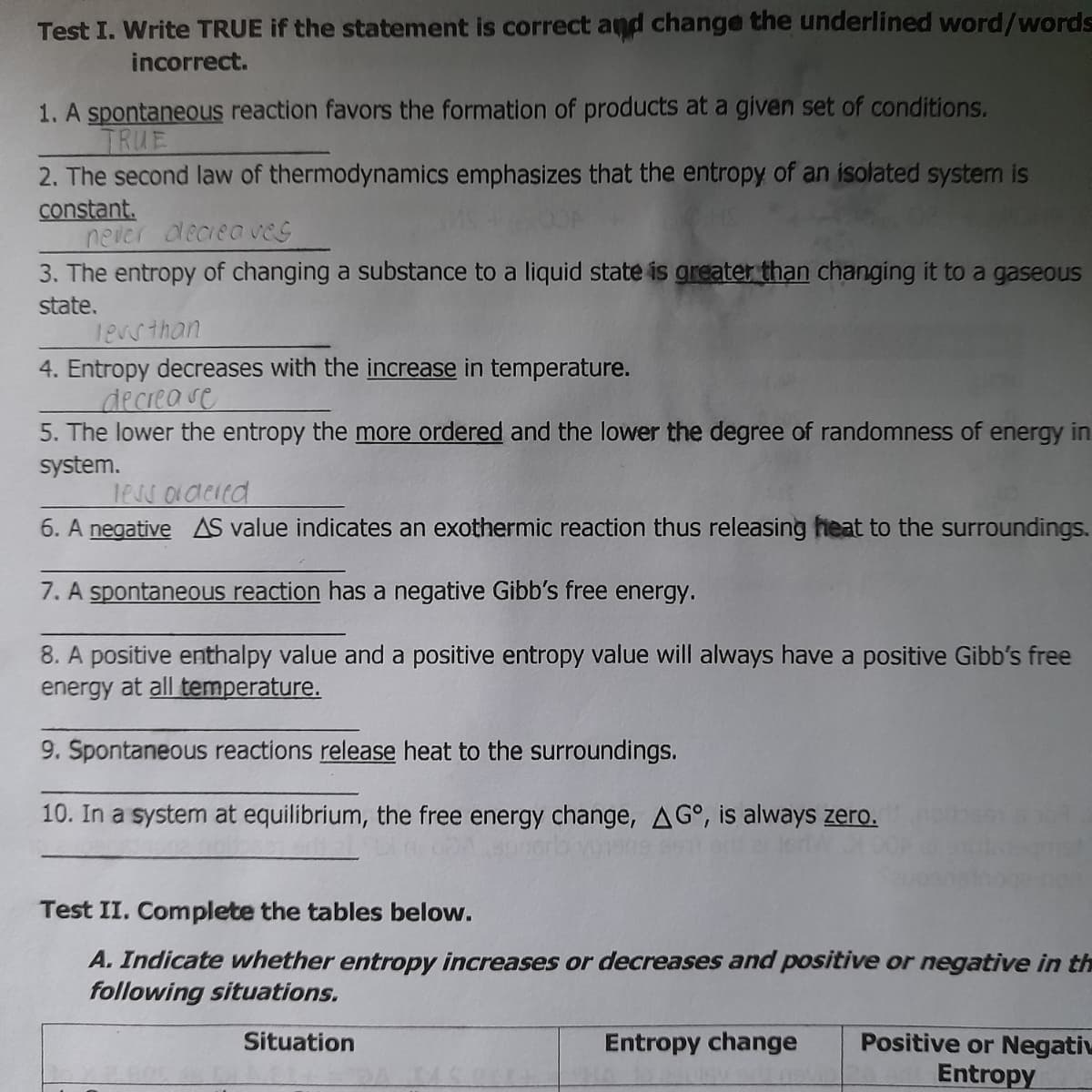 Test I. Write TRUE if the statement is correct and change the underlined word/words
incorrect.
1. A spontaneous reaction favors the formation of products at a given set of conditions.
TRUE
2. The second law of thermodynamics emphasizes that the entropy of an isolated system is
constant.
never deciea veG
3. The entropy of changing a substance to a liquid state is greater than changing it to a gaseous
state.
18v5than
4. Entropy decreases with the increase in temperature.
decrease
5. The lower the entropy the more ordered and the lower the degree of randomness of energy in
system.
less oldeied
6. A negative AS value indicates an exothermic reaction thus releasing heat to the surroundings.
7. A spontaneous reaction has a negative Gibb's free energy.
8. A positive enthalpy value and a positive entropy value will always have a positive Gibb's free
energy at all temperature.
9. Špontaneous reactions release heat to the surroundings.
10. In a system at equilibrium, the free energy change, AG°, is always zero.
Test II. Complete the tables below.
A. Indicate whether entropy increases or decreases and positive or negative in th
following situations.
Positive or Negati
Entropy
Situation
Entropy change
