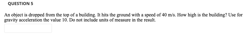 QUESTION 5
An object is dropped from the top of a building. It hits the ground with a speed of 40 m/s. How high is the building? Use for
gravity acceleration the value 10. Do not include units of measure in the result.
