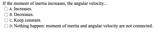 If the moment of inertia increases, the angular velocity.
O A. Increases.
B. Decreases.
OC. Keep constant.
O D. Nothing happen: moment of inertia and angular velocity are not connected.
