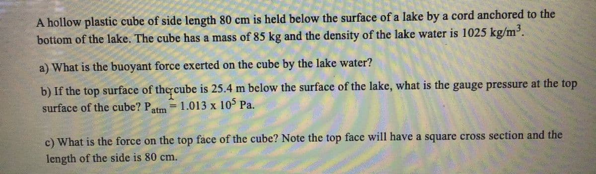 A hollow plastic cube of side length 80 cm is held below the surface of a lake by a cord anchored to the
bottom of the lake. The cube has a mass of 85 kg and the density of the lake water is 1025 kg/m.
a) What is the buoyant force exerted on the cube by the lake water?
b) If the top surface of thercube is 25.4 m below the surface of the lake, what is the gauge pressure at the top
surface of the cube? P,
= 1.013 x 10° Pa.
atm
c) What is the force on the top face of the cube? Note the top face will have a square cross section and the
length of the side is 80 cm.
