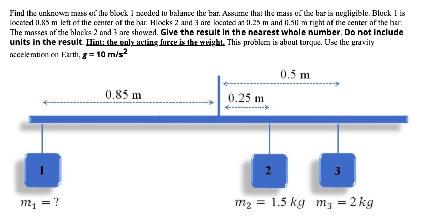 Find the unknown mass of the block 1 needed to balance the bar. Assume that the mass of the bar is negligible. Block 1 is
located 0.85 m left of the center of the bar. Blocks 2 and 3 are located at 0.25 m and 0.50 m right of the center of the bar.
The masses of the blocks 2 and 3 are showed. Give the result in the nearest whole number. Do not include
units in the result. Hint: the only acting force is the weight. This problem is about torque. Use the gravity
acceleration on Earth, g = 10 m/s2
0.5 m
0.85 m
0.25 m
2
3
m2 = 1.5 kg m3 = 2 kg
%3D
¿ = 'u
