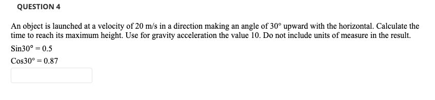 QUESTION 4
An object is launched at a velocity of 20 m/s in a direction making an angle of 30° upward with the horizontal. Calculate the
time to reach its maximum height. Use for gravity acceleration the value 10. Do not include units of measure in the result.
Sin30° = 0.5
Cos30° = 0.87
