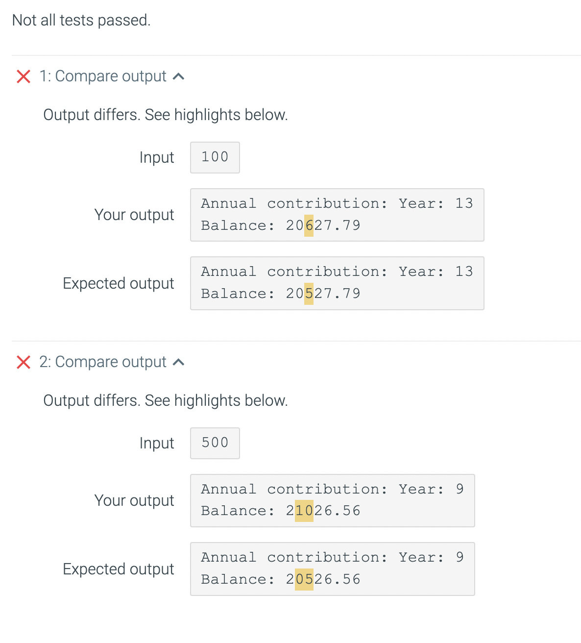 Not all tests passed.
X 1: Compare output ^
Output differs. See highlights below.
Input
100
Annual contribution: Year: 13
Your output
Balance: 20627.79
Annual contribution: Year: 13
Expected output
Balance: 20527.79
X 2: Compare output a
Output differs. See highlights below.
Input
500
Annual contribution: Year: 9
Your output
Balance: 21026.56
Annual contribution: Year: 9
Expected output
Balance: 20526.56
