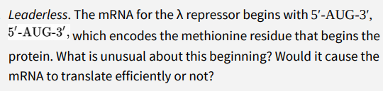 Leaderless. The MRNA for the A repressor begins with 5'-AUG-3',
5'-AUG-3', which encodes the methionine residue that begins the
protein. What is unusual about this beginning? Would it cause the
MRNA to translate efficiently or not?
