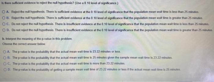 Is there sufficient evidence to reject the null hypothesis? (Use a 0.10 level of significance.)
OA. Reject the null hypothesis. There is sufficient evidence at the 0.10 level of significance that the population mean wait time is less than 25 minutes.
OB. Reject the null hypothesis. There is sufficient evidence at the 0.10 level of significance that the population mean wait time is greater than 25 minutes.
OC. Do not reject the null hypothesis. There is insufficient evidence at the 0.10 level of significance that the population mean wait time is less than 25 minutes
O D. Do not reject the null hypothesis. There is insufficient evidence at the 0.10 level of significance that the population mean wait time is greater than 25 minutes.
b. Interpret the meaning of the p-value in this problem.
Choose the correct answer below
OA. The p-value is the probability that the actual mean wait time is 23.22 minutes or less
OB. The p-value is the probability that the actual mean wait time is 25 minutes given the sample mean wait time is 23 22 minutes
OC. The p-value is the probability that the actual mean wait time is more than 23.22 minutes.
OD. The p-value is the probability of getting a sample mean wait time of 23.22 minutes or less if the actual mean wait time is 25 minutes.