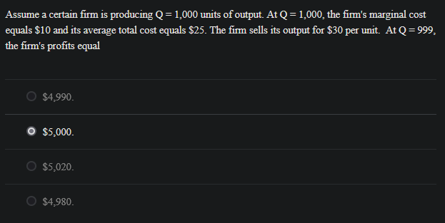 Assume a certain firm is producing Q = 1,000 units of output. At Q = 1,000, the firm's marginal cost
equals $10 and its average total cost equals $25. The firm sells its output for $30 per unit. At Q = 999,
the firm's profits equal
$4,990.
O $5,000.
$5,020.
$4,980.