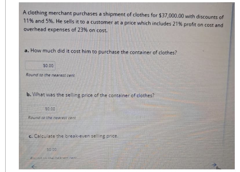 A clothing merchant purchases a shipment of clothes for $37,000.00 with discounts of
11% and 5%. He sells it to a customer at a price which includes 21% profit on cost and
overhead expenses of 23% on cost.
a. How much did it cost him to purchase the container of clothes?
$0.00
Round to the nearest cent
b. What was the selling price of the container of clothes?
50.00
Round to the nearest cent
c. Calculate the break-even selling price.
50.00
Round to the naarast cant