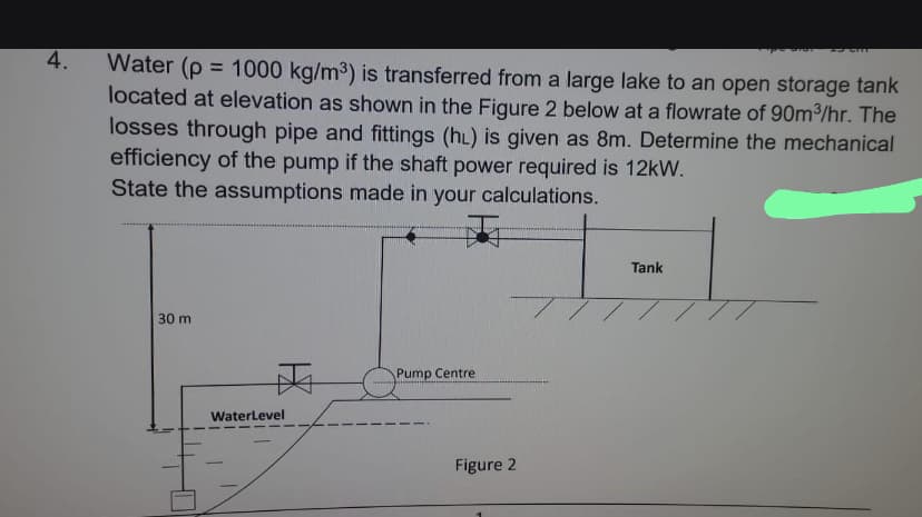 4.
Water (p = 1000 kg/m³) is transferred from a large lake to an open storage tank
located at elevation as shown in the Figure 2 below at a flowrate of 90m³/hr. The
losses through pipe and fittings (hL) is given as 8m. Determine the mechanical
efficiency of the pump if the shaft power required is 12kW.
State the assumptions made in your calculations.
30 m
WaterLevel
Pump Centre
Figure 2
Tank