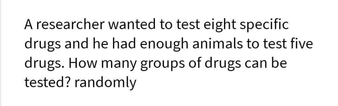 A researcher wanted to test eight specific
drugs and he had enough animals to test five
drugs. How many groups of drugs can be
tested? randomly
