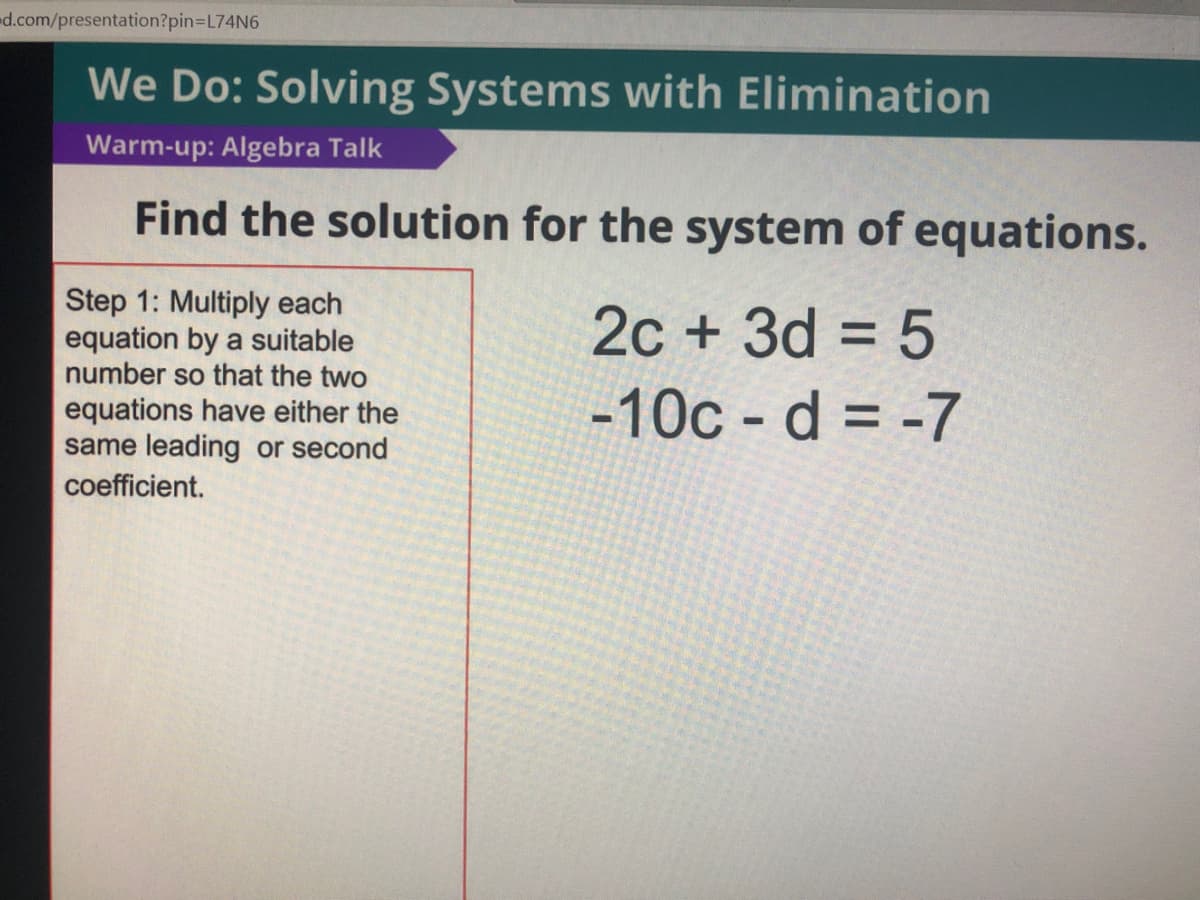 d.com/presentation?pin3DL74N6
We Do: Solving Systems with Elimination
Warm-up: Algebra Talk
Find the solution for the system of equations.
Step 1: Multiply each
equation by a suitable
number so that the two
2c + 3d = 5
equations have either the
same leading or second
-10c - d = -7
coefficient.
