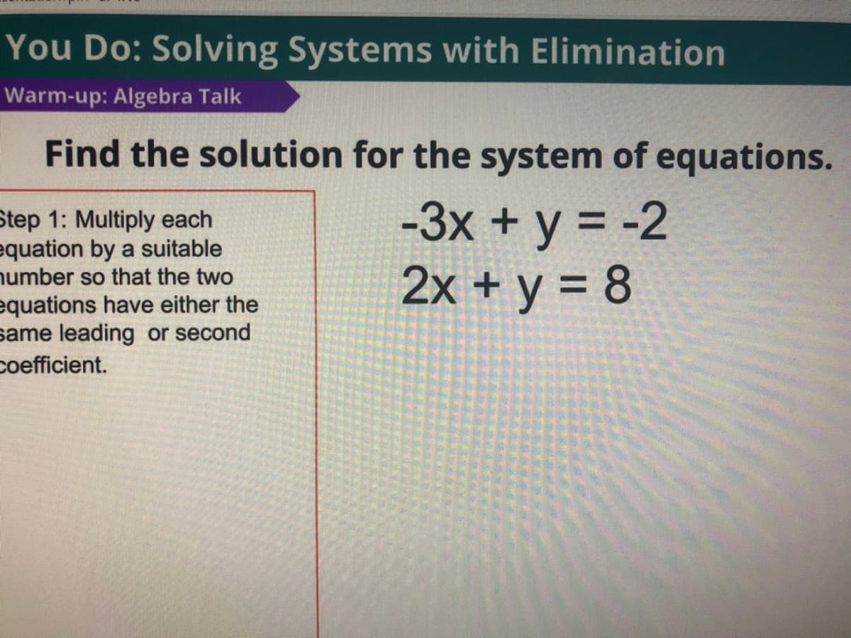 You Do: Solving Systems with Elimination
Warm-up: Algebra Talk
Find the solution for the system of equations.
Step 1: Multiply each
equation by a suitable
number so that the two
equations have either the
same leading or second
-3x + y = -2
2x + y = 8
coefficient.
