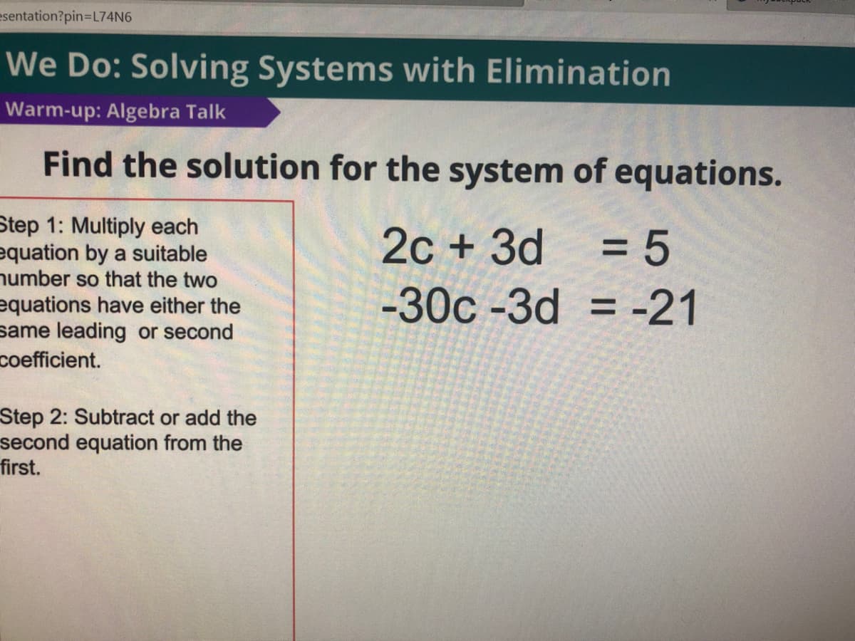 esentation?pin3L74N6
We Do: Solving Systems with Elimination
Warm-up: Algebra Talk
Find the solution for the system of equations.
Step 1: Multiply each
equation by a suitable
number so that the two
equations have either the
same leading or second
coefficient.
2c + 3d
= 5
%3D
-30c -3d = -21
Step 2: Subtract or add the
second equation from the
first.
