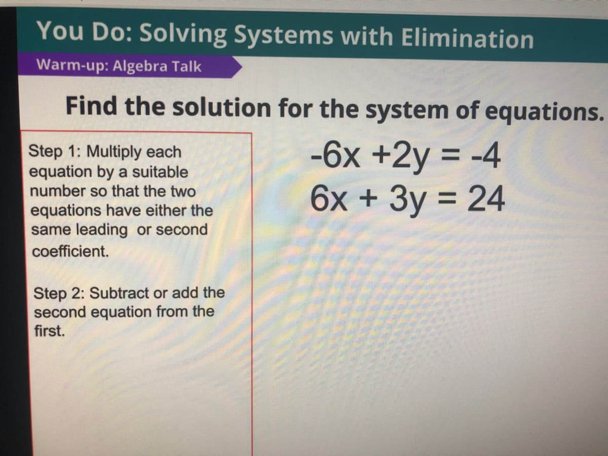 You Do: Solving Systems with Elimination
Warm-up: Algebra Talk
Find the solution for the system of equations.
Step 1: Multiply each
equation by a suitable
number so that the two
-6x +2y = -4
6x + 3y = 24
equations have either the
same leading or second
coefficient.
Step 2: Subtract or add the
second equation from the
first.
