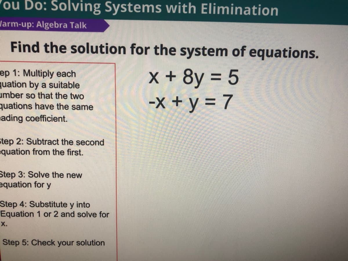 ou Do: Solving Systems with Elimination
Jarm-up: Algebra Talk
Find the solution for the system of equations.
ep 1: Multiply each
uation by a suitable
umber so that the two
quations have the same
ading coefficient.
X +8y = 5
-X + y = 7
Step 2: Subtract the second
quation from the first.
Step 3: Solve the new
equation for y
Step 4: Substitute y into
Equation 1 or 2 and solve for
х.
Step 5: Check your solution
