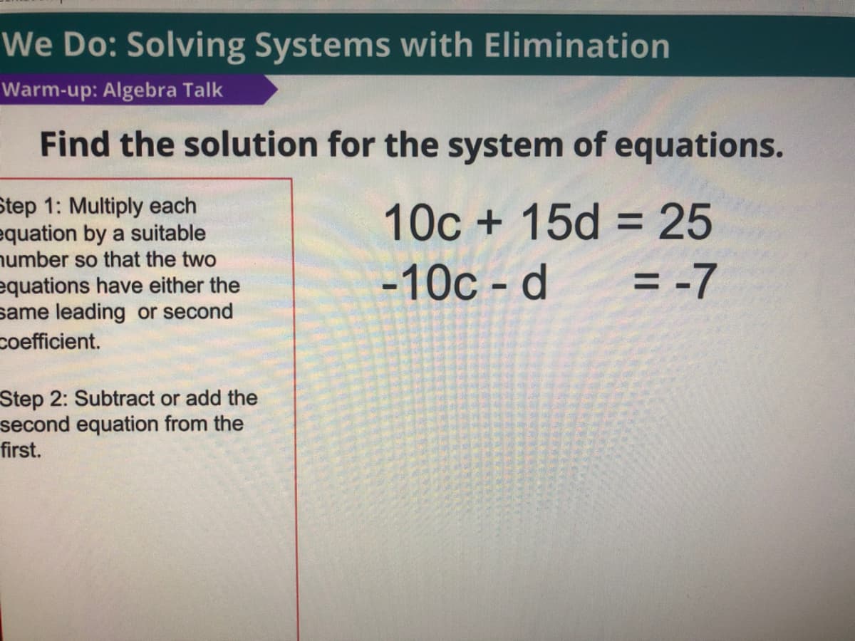 We Do: Solving Systems with Elimination
Warm-up: Algebra Talk
Find the solution for the system of equations.
Step 1: Multiply each
equation by a suitable
number so that the two
equations have either the
same leading or second
10c + 15d = 25
-10c - d
= -7
coefficient.
Step 2: Subtract or add the
second equation from the
first.
