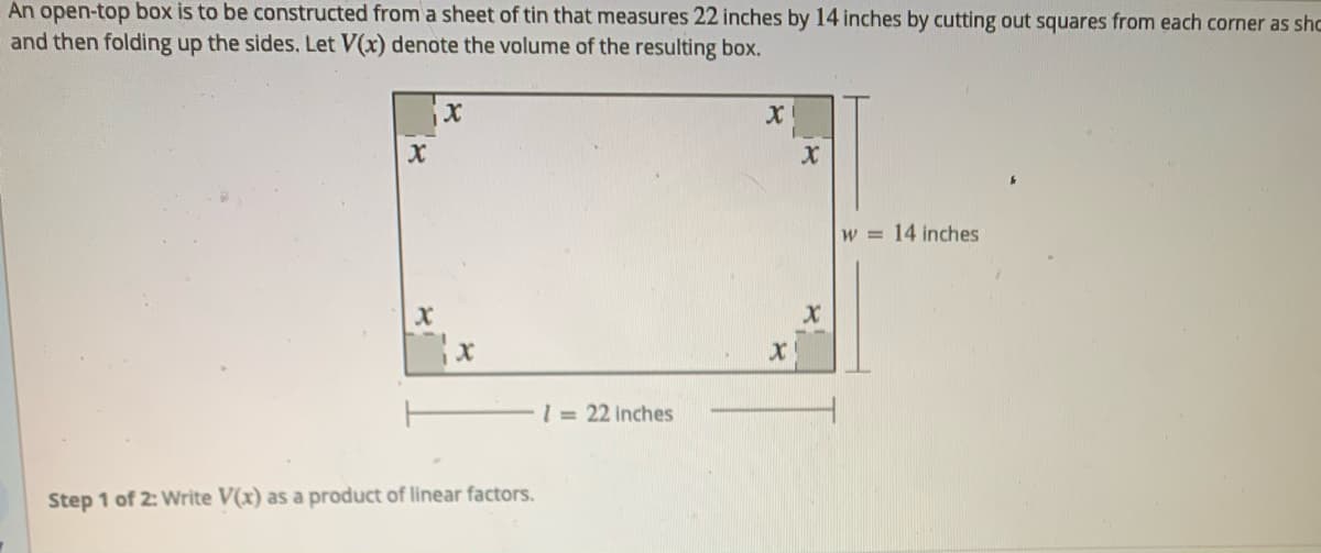 An open-top box is to be constructed from a sheet of tin that measures 22 inches by 14 inches by cutting out squares from each corner as shc
and then folding up the sides. Let V(x) denote the volume of the resulting box.
w = 14 inches
1= 22 inches
Step 1 of 2: Write V(x) as a product of linear factors.
