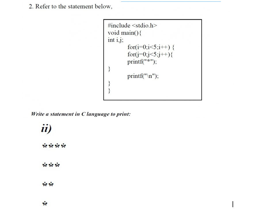 2. Refer to the statement below,
#include <stdio.h>
void main(){
int ij;
for(i=0;i<5;i++) {
for(j=0:j<5;j++){
printf("*");
}
printf("\n");
}
}
Write a statement in C language to print:
ii)
ووو
|
