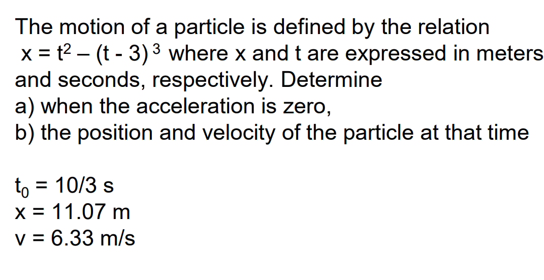 The motion of a particle is defined by the relation
x = t2 – (t - 3) 3 where x andt are expressed in meters
and seconds, respectively. Determine
a) when the acceleration is zero,
b) the position and velocity of the particle at that time
= 10/3 s
to
x = 11.07 m
v = 6.33 m/s
