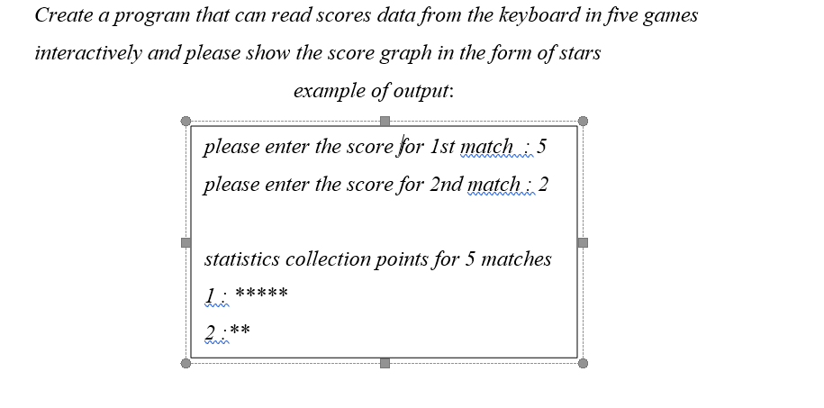 Create a program that can read scores data from the keyboard in five games
interactively and please show the score graph in the form of stars
eхаmple of ouiput:
please enter the score for 1st match : 5
please enter the score for 2nd match : 2
statistics collection points for 5 matches
*****
2:**
