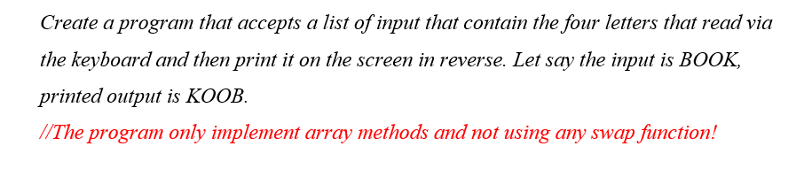 Create a program that accepts a list of input that contain the four letters that read via
the keyboard and then print it on the screen in reverse. Let say the input is BOOK,
printed output is KOOB.
//The program only implement array methods and not using any swap function!
