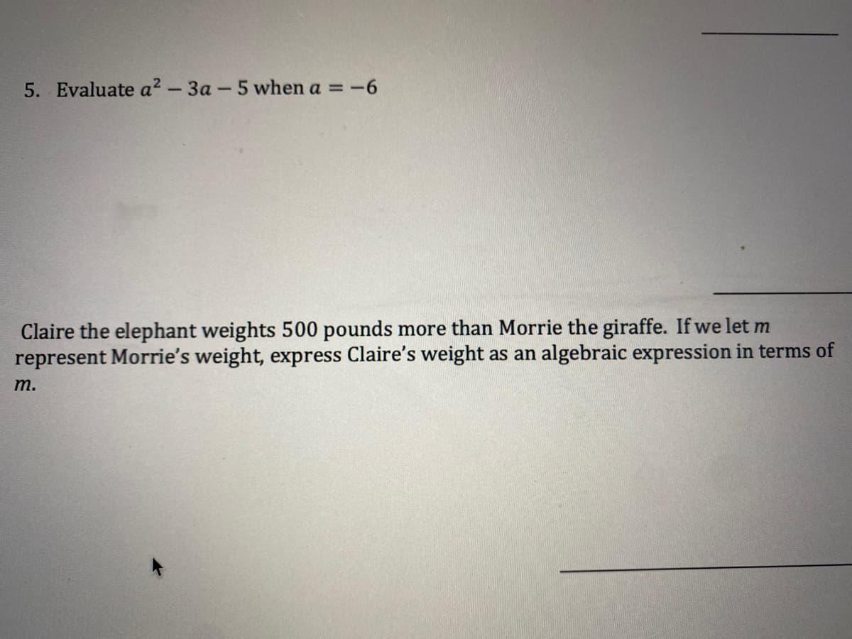 5. Evaluate a? - 3a- 5 when a =-6
Claire the elephant weights 500 pounds more than Morrie the giraffe. If we let m
represent Morrie's weight, express Claire's weight as an algebraic expression in terms of
т.
