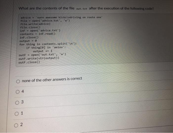 What are the contents of the file out. txt after the execution of the following code?
advice - 'earn awesome kicks\ndriving on route one"
file - open('advice.txt', 'w')
file.write(advice)
file.close()
inf -
contents-
open ('advice.txt')
inf.read()
inf.close()
output - e
for thing in contents.split('\n'):
if thing[0] in 'aeiou':
output + 1
outF - open('out.txt', 'w')
outF.write(str(output))
outF.close()
O none of the other answers is correct
O 4
0 1
O 2
