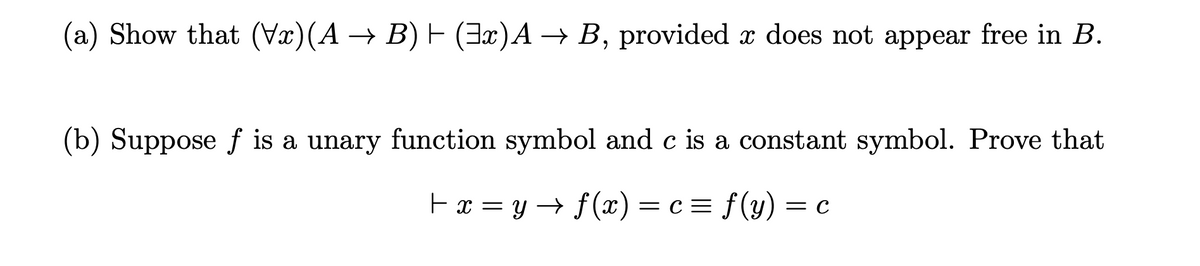 (a) Show that (x)(A → B) E (3x)A → B, provided x does not appear free in B.
(b) Suppose f is a unary function symbol and c is a constant symbol. Prove that
Fx = y → f(x)= c = f(y) = c
