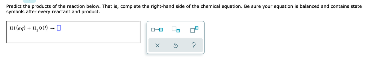 Predict the products of the reaction below. That is, complete the right-hand side of the chemical equation. Be sure your equation is balanced and contains state
symbols after every reactant and product.
HI(aq) + H,0(1) →0
