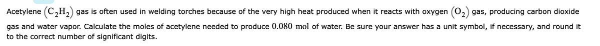 Acetylene (C,H,) gas is often used in welding torches because of the very high heat produced when it reacts with oxygen (02) gas, producing carbon dioxide
gas and water vapor. Calculate the moles of acetylene needed to produce 0.080 mol of water. Be sure your answer has a unit symbol, if necessary, and round it
to the correct number of significant digits.
