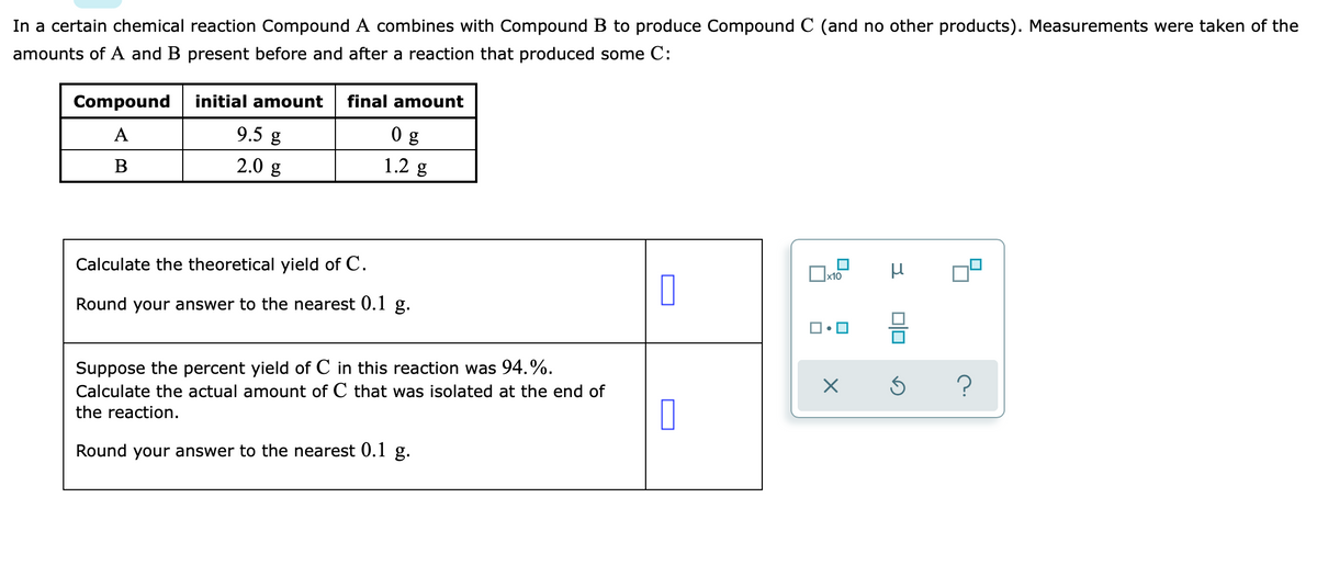 In a certain chemical reaction Compound A combines with Compound B to produce Compound C (and no other products). Measurements were taken of the
amounts of A and B present before and after a reaction that produced some C:
Compound
initial amount
final amount
A
9.5 g
В
2.0 g
1.2 g
Calculate the theoretical yield of C.
Round your answer to the nearest 0.1 g.
Suppose the percent yield of C in this reaction was 94.%.
Calculate the actual amount of C that was isolated at the end of
the reaction.
Round your answer to the nearest 0.1 g.
