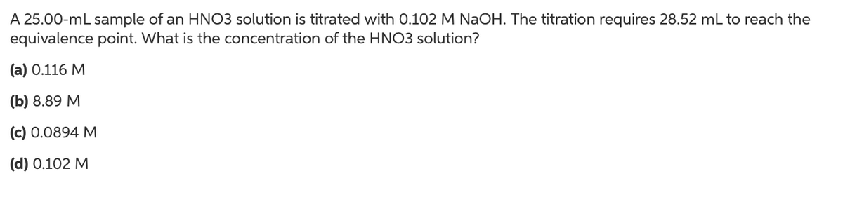 A 25.00-mL sample of an HNO3 solution is titrated with 0.102 M NaOH. The titration requires 28.52 mL to reach the
equivalence point. What is the concentration of the HNO3 solution?
(а) О.116 М
(b) 8.89 М
(с) 0.0894 М
(d) 0.102 M
